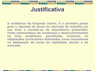 Justificativa A existência da Empresa Júnior, é o primeiro passo para o ingresso do aluno no mercado de trabalho em sua área e reveste-se de importância primordial, como estimuladora de mudanças e desenvolvimentos na área acadêmica, permitindo, inclusive, as adaptações curriculares detectadas como necessárias na adequação do curso às realidades sociais e de mercado. 
