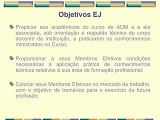 Objetivos EJ Propiciar aos acadêmicos do curso de ADM e a ela associada, sob orientação e respaldo técnico do corpo docente da Instituição, a praticarem os conhecimentos ministrados no Curso; Proporcionar a seus Membros Efetivos condições necessárias à aplicação prática de conhecimentos teóricos relativos à sua área de formação profissional;   Colocar seus Membros Efetivos no mercado de trabalho, com o objetivo de treiná-los para o exercício da futura profissão;   