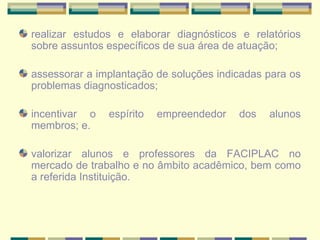 realizar estudos e elaborar diagnósticos e relatórios sobre assuntos específicos de sua área de atuação;   assessorar a implantação de soluções indicadas para os problemas diagnosticados; incentivar o espírito empreendedor dos alunos membros; e. valorizar alunos e professores da FACIPLAC no mercado de trabalho e no âmbito acadêmico, bem como a referida Instituição.   