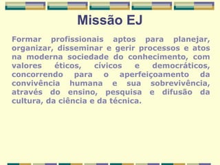 Missão EJ Formar profissionais aptos para planejar, organizar, disseminar e gerir processos e atos na moderna sociedade do conhecimento, com valores éticos, cívicos e democráticos, concorrendo para o aperfeiçoamento da convivência humana e sua sobrevivência, através do ensino, pesquisa e difusão da cultura, da ciência e da técnica. 