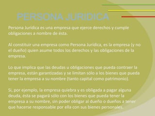 PERSONA JURIDICA
Persona Jurídica es una empresa que ejerce derechos y cumple
obligaciones a nombre de ésta.

Al constituir una empresa como Persona Jurídica, es la empresa (y no
el dueño) quien asume todos los derechos y las obligaciones de la
empresa.

Lo que implica que las deudas u obligaciones que pueda contraer la
empresa, están garantizadas y se limitan sólo a los bienes que pueda
tener la empresa a su nombre (tanto capital como patrimonio).

Si, por ejemplo, la empresa quiebra y es obligada a pagar alguna
deuda, ésta se pagará sólo con los bienes que pueda tener la
empresa a su nombre, sin poder obligar al dueño o dueños a tener
que hacerse responsable por ella con sus bienes personales.
 