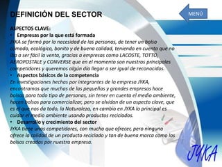 DEFINICIÓN DEL SECTOR
ASPECTOS CLAVE:
• Empresas por la que está formada
JYKA se formó por la necesidad de las personas, de tener un bolso
cómodo, ecológico, bonito y de buena calidad, teniendo en cuenta que no
iba a ser fácil la venta, gracias a empresas como LACOSTE, TOTTO,
AEROPOSTALE y CONVERSE que en el momento son nuestros principales
competidores y queremos algún día llegar a ser igual de reconocidos.
• Aspectos básicos de la competencia
En investigaciones hechas por integrantes de la empresa JYKA,
encontramos que muchas de las pequeñas y grandes empresas hace
bolsos para todo tipo de personas, sin tener en cuenta el medio ambiente,
hacen bolsos para comercializar, pero se olvidan de un aspecto clave, que
es el que nos da todo, la Naturaleza, en cambio en JYKA lo principal es
cuidar el medio ambiente usando productos reciclados.
• Desarrollo y crecimiento del sector
JYKA tiene unos competidores, con mucho que ofrecer, pero ninguno
ofrece la calidad de un producto reciclado y tan de buena marca como los
bolsos creados por nuestra empresa.
MENÚ
 