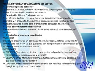 RESEÑA HISTORICA Y ESTADO ACTUAL DEL SECTOR:
• Definición precisa del sector
La empresa JYKA hace parte del sector terciario porque ofrece servicios y no
bienes, Y su subdivisión es sector de comercio.
• Descripción últimos 5 años del sector
En los últimos 5 años el creciente interés de los extranjeros por invertir en
Colombia, y el propósito de convertir al país en un destino turístico de talla
mundial ha servido mucho para el crecimiento del sector de comercio.
• Cifras del comportamiento sectorial
El sector comercial ocupa entre un 75.54% entre todos los otros sectores del
mercado.
• Principales productos y necesidades
PRODUCTO
El principal producto es un bolso creado con blue Jeans, botones y un poco de
colores, para dar estilo. Lo que queremos con este producto es utilizar cosas que ya
no usemos o que no nos sirvan mucho.
NECESIDADES
∞ CLIENTES: Necesitamos clientes que gusten del producto y que puedan
comprarlo a un precio rentable y favorable.
∞ VENTAJAS EN EL MERCADO: Hacer productos buenos, bonitos y baratos, para
que sirva a todo tipo de persona.
∞ COMPETIDORES: Necesitamos saber quiénes son nuestros competidores y que
beneficios ofrecen a los compradores.
 