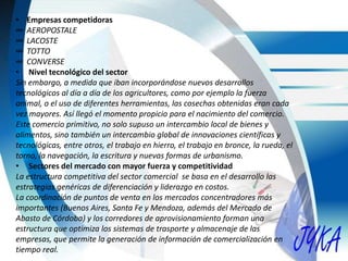 • Empresas competidoras
∞ AEROPOSTALE
∞ LACOSTE
∞ TOTTO
∞ CONVERSE
• Nivel tecnológico del sector
Sin embargo, a medida que iban incorporándose nuevos desarrollos
tecnológicos al día a día de los agricultores, como por ejemplo la fuerza
animal, o el uso de diferentes herramientas, las cosechas obtenidas eran cada
vez mayores. Así llegó el momento propicio para el nacimiento del comercio.
Este comercio primitivo, no solo supuso un intercambio local de bienes y
alimentos, sino también un intercambio global de innovaciones científicas y
tecnológicas, entre otros, el trabajo en hierro, el trabajo en bronce, la rueda, el
torno, la navegación, la escritura y nuevas formas de urbanismo.
• Sectores del mercado con mayor fuerza y competitividad
La estructura competitiva del sector comercial se basa en el desarrollo las
estrategias genéricas de diferenciación y liderazgo en costos.
La coordinación de puntos de venta en los mercados concentradores más
importantes (Buenos Aires, Santa Fe y Mendoza, además del Mercado de
Abasto de Córdoba) y los corredores de aprovisionamiento forman una
estructura que optimiza los sistemas de trasporte y almacenaje de las
empresas, que permite la generación de información de comercialización en
tiempo real.
 