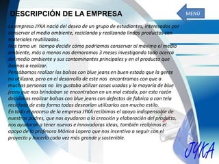 DESCRIPCIÓN DE LA EMPRESA
La empresa JYKA nació del deseo de un grupo de estudiantes, interesados por
conservar el medio ambiente, reciclando y realizando lindos productos con
materiales reutilizados.
Nos tomo un tiempo decidir cómo podríamos conservar al máximo el medio
ambiente, más o menos nos demoramos 3 meses investigando todo acerca
del medio ambiente y sus contaminantes principales y en el producto que
íbamos a realizar.
Pensábamos realizar los bolsos con blue jeans en buen estado que la gente
no utilizara, pero en el desarrollo de este nos encontramos con que a
muchas personas no les gustaba utilizar cosas usadas y la mayoría de blue
jeans que nos brindaban se encontraban en un mal estado, por esta razón
decidimos realizar bolsos con blue jeans con defectos de fabrica o con tela
reciclada de esta forma todos desearían utilizarlos con mucho estilo.
En todo el proceso de la empresa JYKA recibimos el apoyo indispensable de
nuestros padres, que nos ayudaron a la creación y elaboración del producto,
nos ayudaron a tener nuevas e innovadoras ideas, también recibimos el
apoyo de la profesora Mónica Lopera que nos incentivo a seguir con el
proyecto y hacerlo cada vez más grande y sostenible.
MENÚ
 