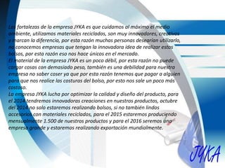 Las fortalezas de la empresa JYKA es que cuidamos al máximo el medio
ambiente, utilizamos materiales reciclados, son muy innovadores, creativos
y marcan la diferencia, por esta razón muchas personas desearían utilizarlo,
no conocemos empresas que tengan la innovadora idea de realizar estos
bolsos, por esta razón eso nos hace únicos en el mercado.
El material de la empresa JYKA es un poco débil, por esta razón no puede
cargar cosas con demasiado peso, también es una debilidad para nuestra
empresa no saber coser ya que por esta razón tenemos que pagar a alguien
para que nos realice las costuras del bolso, por esto nos sale un poco más
costoso.
La empresa JYKA lucha por optimizar la calidad y diseño del producto, para
el 2014 tendremos innovadoras creaciones en nuestros productos, octubre
del 2014 no solo estaremos realizando bolsos, si no también lindos
accesorios con materiales reciclados, para el 2015 estaremos produciendo
mensualmente 1.500 de nuestros productos y para el 2016 seremos una
empresa grande y estaremos realizando exportación mundialmente.
 