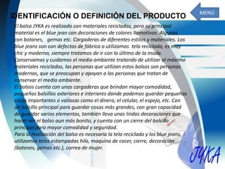 IDENTIFICACIÓN O DEFINICIÓN DEL PRODUCTO
El bolso JYKA es realizado con materiales reciclados, pero su principal
material es el blue jean con decoraciones de colores llamativos. Algunos
con botones, gemas etc. Cargaderas de diferentes estilos y materiales. Los
blue jeans son con defectos de fábrica o utilizamos tela reciclada, es muy
chic y moderno, siempre tratamos de ir con lo último de la moda.
Conservamos y cuidamos el medio ambiente tratando de utilizar al máximo
materiales reciclados, las personas que utilizan estos bolsos son personas
modernas, que se preocupan y apoyan a las personas que tratan de
conservar el medio ambiente.
El bolsos cuenta con unas cargaderas que brindan mayor comodidad,
pequeños bolsillos exteriores e interiores donde podemos guardar pequeñas
cosas importantes o valiosas como el dinero, el celular, el espejo, etc. Con
un bolsillo principal para guardar cosas más grandes, con gran capacidad
de guardar varios elementos, también lleva unas lindas decoraciones que
hacer ver el bolso aun más bonito, y cuenta con un cierre del bolsillo
principal para mayor comodidad y seguridad.
Para la realización del bolso es necesaria la tela reciclada y los blue jeans,
utilizamos telas estampadas hilo, maquina de cocer, cierre, decoración
(botones, gemas etc.), correa de mujer.
MENÚ
 
