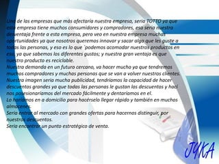Una de las empresas que más afectaría nuestra empresa, seria TOTTO ya que
esta empresa tiene muchos consumidores y compradores, esa seria nuestra
desventaja frente a esta empresa, pero veo en nuestra empresa muchas
oportunidades ya que nosotros queremos innovar y sacar algo que les guste a
todas las personas, y eso es lo que ´podemos acomodar nuestros productos en
eso, ya que sabemos los diferentes gustos; y nuestra gran ventaja es que
nuestro producto es reciclable.
Nuestra demanda en un futuro cercano, va hacer mucho ya que tendremos
muchos compradores y muchas personas que se van a volver nuestros clientes.
Nuestra imagen seria mucha publicidad, tendríamos la capacidad de hacer
descuentos grandes ya que todas las personas le gustan los descuentos y hací
nos posesionaríamos del mercado fácilmente y dentaríamos en el.
Lo haríamos en a domicilio para hacérselo llegar rápido y también en muchos
almacenes.
Seria entrar al mercado con grandes ofertas para hacernos distinguir, por
nuestros descuentos.
Seria encontrar un punto estratégico de venta.
 