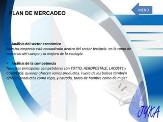 PLAN DE MERCADEO
• Análisis del sector económico
Nuestra empresa está encuadrada dentro del sector terciario en la rama de
comercio del cuerpo y la mejora de la ecología
• Análisis de la competencia
Nuestros principales competidores son TOTTO, AEROPOSTALE, LACOSTE y
CONVERSE quienes ofrecen varios productos. Fuera de los bolsos también
ofrecen productos como ropa, y calzado, tanto de hombre como de mujer.
MENÚ
 