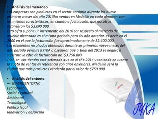 • Análisis del mercadeo
Las empresas con productos en el sector terciario durante los nueve
primeros meses del año 2013las ventas en Medellín en cada almacén con
las mismas características, en cuanto a facturación, que nosotros
alcanzaron los $3.000.000
Esta cifra supone un incremento del 20 % con respecto al mercado del
mueble alcanzado en el mismo periodo pero del año anterior, es decir, en el
2000 en el que la facturación fue aproximadamente de $2.400.000
Los excelentes resultados obtenidos durante los primeros nueve meses del
año pasado permite a JYKA a asegurar que al final del 2013 se llegara o
superara la cifra de facturación de $3.750.000
JYKA en sus tiendas está estimado que en el año 2014 y teniendo en cuenta
la cuota de ventas en referencia con años anteriores: Medellín será la
ciudad que más productos venderán por el valor de $750.000.
• Análisis del entorno
∞ MACROENTORNO
Económico
Social Y cultural
Ambiental
Tecnológico
Político legal
Innovación y desarrollo
 