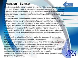 ANÁLISIS TÉCNICO
En este momento los integrantes de la empresa JYKA no cuentan con las
capacidad de saber cocer, ni con maquinas de cocer pero poco a poco iremos
superando estas adversidades, el ligar donde realizamos nuestros productos
es muy apropiado ya que hay mucha iluminación y está bien distribuida toda
la habitación.
La luz electricidad solo será necesaria en horas de la noche ya que la
habitación cuenta con gran iluminación, hay gran cantidad de corrientes de
energía, contamos con un buen espacio para realizar todas nuestros
trabajos, tratamos de cuidar al máximo el medio ambiente por esta razón no
malgastaremos ninguno de los servicios públicos y aprovecharemos al
máximo los residuos de la elaboración de los bolsos. Nuestros productos no
son corrosivos con el medio ambiente al contrario trata de conservarlo al
máximo.
El proceso de producción del bolso es recibir los jeans con defecto de las
fabricas y la tela reciclada la recibimos de la empresa
Colteger, aproximadamente el material nos dura 1 mes con 20 producciones
realizar la forma deseada, recortarlo con tijeras, luego se lleva a una
maquina de cocer y por último se realizan todas las decoraciones.
Lo conforman cuatro operarios, cursando el grado 11, somos responsables y
dedicados con nuestros deberes, preocupados por el medio
ambiente, realizamos nuestros trabajos con mucho amor, queremos llegar a
ser grandes profesionales.
MENÚ
 