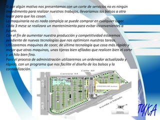Si por algún motivo nos presentamos con un corte de servicios no es ningún
impedimento para realizar nuestros trabajos, llevaríamos los bolsos a otro
lugar para que los cosan.
La maquinaria no es nada compleja se puede comprar en cualquier lugar.
Cada 3 mese se realizara un mantenimiento para evitar inconvenientes a
futuro.
Con el fin de aumentar nuestra producción y competitividad estaremos
pendiente de nuevas tecnologías que nos optimicen nuestras tareas.
Utilizaremos maquinas de cocer, de última tecnología que cosa más rápido y
mejor que otras maquinas, unas tijeras bien afiladas que realicen bien el corte
y un hilo bien fino.
Para el proceso de administración utilizaremos un ordenador actualizado y
rápido, con un programa que nos facilite el diseño de los bolsos y la
contabilización.
 