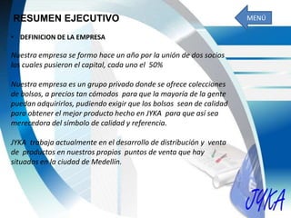 RESUMEN EJECUTIVO
• DEFINICION DE LA EMPRESA
Nuestra empresa se formo hace un año por la unión de dos socios
los cuales pusieron el capital, cada uno el 50%
Nuestra empresa es un grupo privado donde se ofrece colecciones
de bolsos, a precios tan cómodos para que la mayoría de la gente
puedan adquirirlos, pudiendo exigir que los bolsos sean de calidad
para obtener el mejor producto hecho en JYKA para que así sea
merecedora del símbolo de calidad y referencia.
JYKA trabaja actualmente en el desarrollo de distribución y venta
de productos en nuestros propios puntos de venta que hay
situados en la ciudad de Medellín.
MENÚ
 