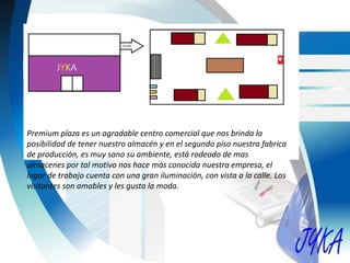 Premium plaza es un agradable centro comercial que nos brinda la
posibilidad de tener nuestro almacén y en el segundo piso nuestra fabrica
de producción, es muy sano su ambiente, está rodeado de mas
almacenes por tal motivo nos hace más conocida nuestra empresa, el
lugar de trabajo cuenta con una gran iluminación, con vista a la calle. Los
visitantes son amables y les gusta la moda.
 