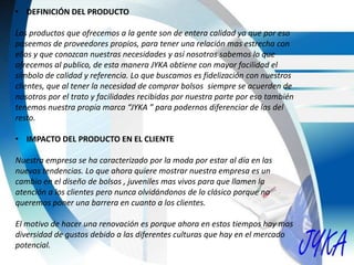 • DEFINICIÓN DEL PRODUCTO
Los productos que ofrecemos a la gente son de entera calidad ya que por eso
poseemos de proveedores propios, para tener una relación mas estrecha con
ellos y que conozcan nuestras necesidades y así nosotros sabemos lo que
ofrecemos al publico, de esta manera JYKA obtiene con mayor facilidad el
símbolo de calidad y referencia. Lo que buscamos es fidelización con nuestros
clientes, que al tener la necesidad de comprar bolsos siempre se acuerden de
nosotros por el trato y facilidades recibidas por nuestra parte por eso también
tenemos nuestra propia marca “JYKA ” para podernos diferenciar de las del
resto.
• IMPACTO DEL PRODUCTO EN EL CLIENTE
Nuestra empresa se ha caracterizado por la moda por estar al día en las
nuevas tendencias. Lo que ahora quiere mostrar nuestra empresa es un
cambio en el diseño de bolsos , juveniles mas vivos para que llamen la
atención a los clientes pero nunca olvidándonos de lo clásico porque no
queremos poner una barrera en cuanto a los clientes.
El motivo de hacer una renovación es porque ahora en estos tiempos hay mas
diversidad de gustos debido a las diferentes culturas que hay en el mercado
potencial.
 
