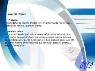 • ANÁLISIS TÉCNICO
-Producto
Nuestro taller de costura brindan los servicios de corte y confección ,
elaborando bolsos al gusto del cliente.
-Materia prima
Las telas son la principal materia prima, existiendo de estas una gran
variedad de tipos que incluyen una amplia gama de colores. Algunos
tipos de tela que se puede mencionar son: Lino, algodón, seda, jean etc.
La demás materia prima incluye lo que son hilos , botones, broches, ,
elástico, entre otros.
 