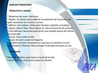 • ANÁLISIS FINANCIERO
-Maquinaria y equipo
* Maquinas de coser: eléctricas
* Reglas: Se utilizan para elaborar los patrones de la prenda. Las
reglas necesarias son rectas y curvas.
* Alfileres Con Cabeza: Útiles para hilvanar y facilitar el trabajo.
* Lápices Marca Telas: Para marcar la tela al momento de cortarla.
* Cinta Métrica: Necesaria para tener una medida exacta del cliente
y de la prenda.
* Tijeras: Para cortar la tela.
* Agujas de coser y para la maquina.
* Soltadores de tela: necesarios en caso que se cometa un error.
* Planchador y Plancha: Para entregar la prenda lista para su uso.
-Mobiliario
*Mesa de Madera: para hacer el corte de la tela.
* Sillas: Para las costureras y para los clientes.
 