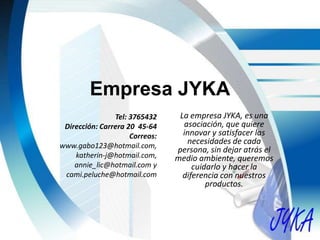 Empresa JYKA
La empresa JYKA, es una
asociación, que quiere
innovar y satisfacer las
necesidades de cada
persona, sin dejar atrás el
medio ambiente, queremos
cuidarlo y hacer la
diferencia con nuestros
productos.
Tel: 3765432
Dirección: Carrera 20 45-64
Correos:
www.gabo123@hotmail.com,
katherin-j@hotmail.com,
annie_lic@hotmail.com y
cami.peluche@hotmail.com
 