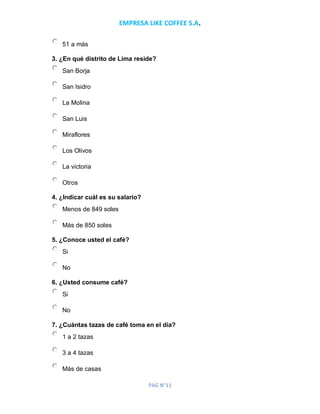 EMPRESA LIKE COFFEE S.A.
PAG N°11
51 a más
3. ¿En qué distrito de Lima reside?
San Borja
San Isidro
La Molina
San Luis
Miraflores
Los Olivos
La victoria
Otros
4. ¿Indicar cuál es su salario?
Menos de 849 soles
Más de 850 soles
5. ¿Conoce usted el café?
Si
No
6. ¿Usted consume café?
Si
No
7. ¿Cuántas tazas de café toma en el día?
1 a 2 tazas
3 a 4 tazas
Más de casas
 