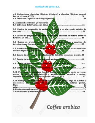 EMPRESA LIKE COFFEE S.A.
PAG N°2
4.3. Obligaciones tributarias (Régimen tributario) y laborales (Régimen general
laboral o Ley de MYPE)……………………………………………………………………38
4.4. Estructura Organizacional (Organigrama)………………………………………….49
5.-Aspectos Económicos y Financieros.
5.1. Estructura de la Inversión en activo fijo…………………………………………..55
5.2. Cuadro de proyección de ventas en función a un año según estudio de
mercado……………………………………………………………………………………….56
5.3. Cuadro de proyección del costo del producto detallado en materia prima en
función a un año……………………………………………………………………………56
5.4. Cuadro de proyección de compras de materias primas y servicios de
tercerización en función a un año………………………………………………………57
5.5. Cuadro de proyecciones de gastos de personal a un año y sus beneficios
sociales según régimen laboral…………………………………………………………58
5.6. Cuadro de proyecciones de adquisiciones de bienes y servicios a un año.60
5.7. Cuadro de proyecciones de gastos de ventas a un año……………………….62
5.8. Cuadro de determinación del costo total y unitario mensual…………………63
5.9. Determinación del punto de equilibrio mensual y su comprobación…………65
5.10. Presupuestos operativos (ventas, producción, compras, costo de venta,
gastos de personal administrativo y ventas, bienes, servicios y ventas,
depreciación, estado de resultados proyectado a un año)…………………………..67
5.11. Presupuestos Financieros (presupuesto de IGV, Renta, pago de sueldos y
descuentos, de cobranzas, de pago de compras de materias primas,
Flujo de
caja)………………………………………………………………………………..……………75
6. Limitaciones del proyecto……………………………………………………………….79
7. Conclusiones y recomendaciones……………………………………………………80
 