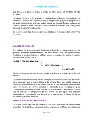 EMPRESA LIKE COFFEE S.A.
PAG N°34
que grueso-, el grado de tueste y el tipo de café, siendo el torrefacto el más
abrasivo.
La calidad de estos molinos reside principalmente en el fresado de los discos, los
materiales utilizados en su preparación y la refrigeración, que puede ser por aire o
por agua, incidiendo en una o en ambas fresas. Un correcto fresado evita que se
produzca polvo al moler, aportando esponjosidad al producto y el consiguiente
aumento de volumen del paquete.
Se construye este tipo de molino con capacidades de molturación de hasta 500 kg
por hora.
MOLINOS DE RODILLOS
Son molinos de gran capacidad, desde 500 a 4.000 kg por hora, usados en las
grandes industrias transformadoras de café molido. Son de accionamiento
hidráulico o electromecánico y utilizan juegos o parejas de rodillos fresados,
habitualmente en tres pasos:
CORTE O FRAGMENTACIÓN
MOLTURACIÓN
AFINADO
Existen molinos que aportan un cuarto paso para obtener la granulometría del café
expreso.
La alimentación del molino se lleva a cabo por vibración con cortina de descenso,
para conseguir que el grano llegue a la primera fase con caudal regular y
distribuido en toda la amplitud del rodillo. Una vez el café ha superado las distintas
fases del molido, un sin-fin extractor lo transporta a un compactador para
conseguir una densidad uniforme que favorezca el envasado automático. En este
tipo de molinos la refrigeración de los rodillos es por agua. Una estación
independiente refrigera agua que alimenta en circuito cerrado el interior del eje de
los rodillos y el sin-fin extractor.
INSTALACIONES EN COFFEE SHOPS
La nueva cultura del café está creando una masa creciente de consumidores
exigentes. Para satisfacer sus necesidades, empiezan a proliferar mini tostadores
 