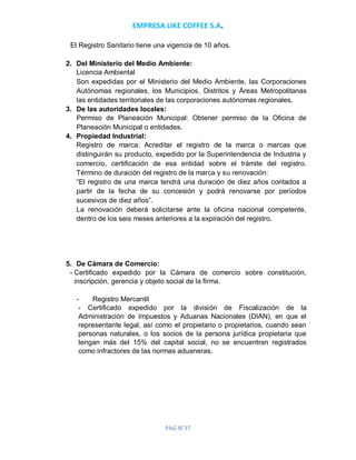 EMPRESA LIKE COFFEE S.A.
PAG N°37
El Registro Sanitario tiene una vigencia de 10 años.
2. Del Ministerio del Medio Ambiente:
Licencia Ambiental
Son expedidas por el Ministerio del Medio Ambiente, las Corporaciones
Autónomas regionales, los Municipios, Distritos y Áreas Metropolitanas
las entidades territoriales de las corporaciones autónomas regionales.
3. De las autoridades locales:
Permiso de Planeación Municipal: Obtener permiso de la Oficina de
Planeación Municipal o entidades.
4. Propiedad Industrial:
Registro de marca: Acreditar el registro de la marca o marcas que
distinguirán su producto, expedido por la Superintendencia de Industria y
comercio, certificación de esa entidad sobre el trámite del registro.
Término de duración del registro de la marca y su renovación:
“El registro de una marca tendrá una duración de diez años contados a
partir de la fecha de su concesión y podrá renovarse por períodos
sucesivos de diez años”.
La renovación deberá solicitarse ante la oficina nacional competente,
dentro de los seis meses anteriores a la expiración del registro.
5. De Cámara de Comercio:
- Certificado expedido por la Cámara de comercio sobre constitución,
inscripción, gerencia y objeto social de la firma.
- Registro Mercantil
- Certificado expedido por la división de Fiscalización de la
Administración de Impuestos y Aduanas Nacionales (DIAN), en que el
representante legal, así como el propietario o propietarios, cuando sean
personas naturales, o los socios de la persona jurídica propietaria que
tengan más del 15% del capital social, no se encuentran registrados
como infractores de las normas aduaneras.
 