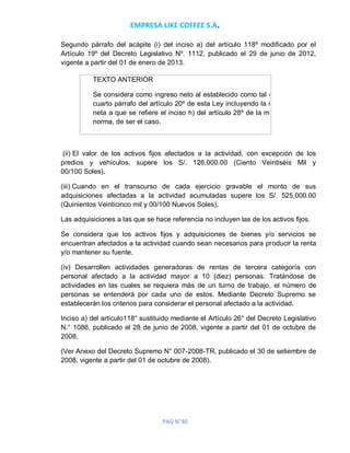 EMPRESA LIKE COFFEE S.A.
PAG N°40
Segundo párrafo del acápite (i) del inciso a) del artículo 118º modificado por el
Artículo 19º del Decreto Legislativo Nº. 1112, publicado el 29 de junio de 2012,
vigente a partir del 01 de enero de 2013.
TEXTO ANTERIOR
Se considera como ingreso neto al establecido como tal en el
cuarto párrafo del artículo 20º de esta Ley incluyendo la renta
neta a que se refiere el inciso h) del artículo 28º de la misma
norma, de ser el caso.
(ii) El valor de los activos fijos afectados a la actividad, con excepción de los
predios y vehículos, supere los S/. 126,000.00 (Ciento Veintiséis Mil y
00/100 Soles).
(iii) Cuando en el transcurso de cada ejercicio gravable el monto de sus
adquisiciones afectadas a la actividad acumuladas supere los S/. 525,000.00
(Quinientos Veinticinco mil y 00/100 Nuevos Soles).
Las adquisiciones a las que se hace referencia no incluyen las de los activos fijos.
Se considera que los activos fijos y adquisiciones de bienes y/o servicios se
encuentran afectados a la actividad cuando sean necesarios para producir la renta
y/o mantener su fuente.
(iv) Desarrollen actividades generadoras de rentas de tercera categoría con
personal afectado a la actividad mayor a 10 (diez) personas. Tratándose de
actividades en las cuales se requiera más de un turno de trabajo, el número de
personas se entenderá por cada uno de estos. Mediante Decreto Supremo se
establecerán los criterios para considerar el personal afectado a la actividad.
Inciso a) del artículo118° sustituido mediante el Artículo 26° del Decreto Legislativo
N.° 1086, publicado el 28 de junio de 2008, vigente a partir del 01 de octubre de
2008.
(Ver Anexo del Decreto Supremo N° 007-2008-TR, publicado el 30 de setiembre de
2008, vigente a partir del 01 de octubre de 2008).
 