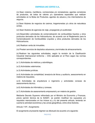 EMPRESA LIKE COFFEE S.A.
PAG N°42
(iv) Sean notarios, martilleros, comisionistas y/o rematadores; agentes corredores
de productos, de bolsa de valores y/u operadores especiales que realizan
actividades en la Bolsa de Productos; agentes de aduana y los intermediarios de
seguros.
(v) Sean titulares de negocios de casinos, tragamonedas y/u otros de naturaleza
similar.
(vi) Sean titulares de agencias de viaje, propaganda y/o publicidad.
(vii) Desarrollen actividades de comercialización de combustibles líquidos y otros
productos derivados de los hidrocarburos, de acuerdo con el Reglamento para la
Comercialización de Combustibles Líquidos y otros productos derivados de los
Hidrocarburos.
(viii) Realicen venta de inmuebles.
(ix) Presten servicios de depósitos aduaneros y terminales de almacenamiento.
(x) Realicen las siguientes actividades, según la revisión de la Clasificación
Industrial Internacional Uniforme – CIIU aplicable en el Perú según las normas
correspondientes:
(x.1) Actividades de médicos y odontólogos.
(x.2) Actividades veterinarias.
(x.3) Actividades jurídicas.
(x.4) Actividades de contabilidad, teneduría de libros y auditoría, asesoramiento en
materia de impuestos.
(x.5) Actividades de arquitectura e ingeniería y actividades conexas de
asesoramiento técnico.
(x.6) Actividades de informática y conexas.
(x.7) Actividades de asesoramiento empresarial y en materia de gestión.
Mediante Decreto Supremo refrendado por el Ministro de Economía y Finanzas,
previa opinión técnica de la SUNAT, se podrán modificar los supuestos y/o
requisitos mencionados en los incisos a) y b) del presente artículo, teniendo en
cuenta la actividad económica y las zonas geográficas, entre otros factores.
Artículo 119º.- Acogimiento
El acogimiento al presente régimen se efectuará de acuerdo a lo siguiente:
 