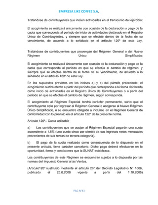 EMPRESA LIKE COFFEE S.A.
PAG N°43
Tratándose de contribuyentes que inicien actividades en el transcurso del ejercicio:
El acogimiento se realizará únicamente con ocasión de la declaración y pago de la
cuota que corresponda al período de inicio de actividades declarado en el Registro
Único de Contribuyentes, y siempre que se efectúe dentro de la fecha de su
vencimiento, de acuerdo a lo señalado en el artículo 120º de esta Ley.
Tratándose de contribuyentes que provengan del Régimen General o del Nuevo
Régimen Único Simplificado:
El acogimiento se realizará únicamente con ocasión de la declaración y pago de la
cuota que corresponda al período en que se efectúa el cambio de régimen, y
siempre que se efectúe dentro de la fecha de su vencimiento, de acuerdo a lo
señalado en el artículo 120º de esta Ley.
En los supuestos previstos en los incisos a) y b) del párrafo precedente, el
acogimiento surtirá efecto a partir del período que corresponda a la fecha declarada
como inicio de actividades en el Registro Único de Contribuyentes o a partir del
período en que se efectúa el cambio de régimen, según corresponda.
El acogimiento al Régimen Especial tendrá carácter permanente, salvo que el
contribuyente opte por ingresar al Régimen General o acogerse al Nuevo Régimen
Único Simplificado, o se encuentre obligado a incluirse en el Régimen General de
conformidad con lo previsto en el artículo 122° de la presente norma.
Artículo 120º.- Cuota aplicable
a) Los contribuyentes que se acojan al Régimen Especial pagarán una cuota
ascendente a 1.5% (uno punto cinco por ciento) de sus ingresos netos mensuales
provenientes de sus rentas de tercera categoría).
b) El pago de la cuota realizado como consecuencia de lo dispuesto en el
presente artículo, tiene carácter cancelario. Dicho pago deberá efectuarse en la
oportunidad, forma y condiciones que la SUNAT establezca.
Los contribuyentes de este Régimen se encuentran sujetos a lo dispuesto por las
normas del Impuesto General a las Ventas.
(Artículo120° sustituido mediante el artículo 26° del Decreto Legislativo N° 1086,
publicado el 28.6.2008 vigente a partir del 1.10.2008)
 