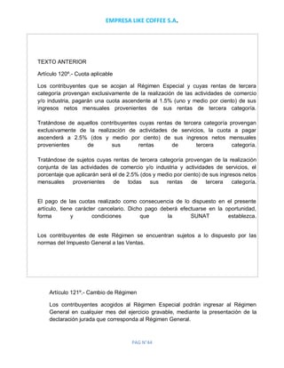 EMPRESA LIKE COFFEE S.A.
PAG N°44
TEXTO ANTERIOR
Artículo 120º.- Cuota aplicable
Los contribuyentes que se acojan al Régimen Especial y cuyas rentas de tercera
categoría provengan exclusivamente de la realización de las actividades de comercio
y/o industria, pagarán una cuota ascendente al 1.5% (uno y medio por ciento) de sus
ingresos netos mensuales provenientes de sus rentas de tercera categoría.
Tratándose de aquellos contribuyentes cuyas rentas de tercera categoría provengan
exclusivamente de la realización de actividades de servicios, la cuota a pagar
ascenderá a 2.5% (dos y medio por ciento) de sus ingresos netos mensuales
provenientes de sus rentas de tercera categoría.
Tratándose de sujetos cuyas rentas de tercera categoría provengan de la realización
conjunta de las actividades de comercio y/o industria y actividades de servicios, el
porcentaje que aplicarán será el de 2.5% (dos y medio por ciento) de sus ingresos netos
mensuales provenientes de todas sus rentas de tercera categoría.
El pago de las cuotas realizado como consecuencia de lo dispuesto en el presente
artículo, tiene carácter cancelario. Dicho pago deberá efectuarse en la oportunidad,
forma y condiciones que la SUNAT establezca.
Los contribuyentes de este Régimen se encuentran sujetos a lo dispuesto por las
normas del Impuesto General a las Ventas.
Artículo 121º.- Cambio de Régimen
Los contribuyentes acogidos al Régimen Especial podrán ingresar al Régimen
General en cualquier mes del ejercicio gravable, mediante la presentación de la
declaración jurada que corresponda al Régimen General.
 