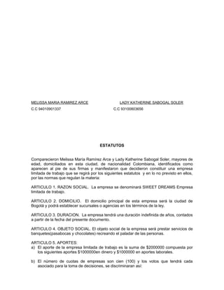 MELISSA MARIA RAMIREZ ARCE LADY KATHERINE SABOGAL SOLER
C.C 94010901337 C.C 93100803656
ESTATUTOS
Comparecieron Melissa María Ramírez Arce y Lady Katherine Sabogal Soler, mayores de
edad, domiciliados en esta ciudad, de nacionalidad Colombiana, identificados como
aparecen al pie de sus firmas y manifestaron que decidieron constituir una empresa
limitada de trabajo que se regirá por los siguientes estatutos y en lo no previsto en ellos,
por las normas que regulan la materia:
ARTICULO 1. RAZON SOCIAL. La empresa se denominará SWEET DREAMS Empresa
limitada de trabajo.
ARTICULO 2. DOMICILIO. El domicilio principal de esta empresa será la ciudad de
Bogotá y podrá establecer sucursales o agencias en los términos de la ley.
ARTICULO 3. DURACION. La empresa tendrá una duración indefinida de años, contados
a partir de la fecha del presente documento.
ARTICULO 4. OBJETO SOCIAL. El objeto social de la empresa será prestar servicios de
banquetes(pasabocas y chocolates) recreando el paladar de las personas.
ARTICULO 5. APORTES:
a) El aporte de la empresa limitada de trabajo es la suma de $2000000 compuesta por
los siguientes aportes $1000000en dinero y $1000000 en aportes laborales.
b) El número de cuotas de empresas son cien (100) y los votos que tendrá cada
asociado para la toma de decisiones, se discriminaran así:
 