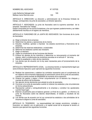 NOMBRE DEL ASOCIADO N° VOTOS
Lady Katherine Sabogal soler 100
Melissa maría Ramírez arce 100
ARTICULO 6. DIRECCION: La dirección y administración de la Empresa limitada de
trabajo, corresponde a la junta de asociados y al director ejecutivo.
ARTICULO 7. ASOCIADOS: La junta de Asociados será la suprema autoridad de la
empresa Asociativa de Trabajo.
Estará compuesta por los socios fundadores y los que ingresen posteriormente y se hallen
debidamente inscritos en el registro de miembros.
ARTICULO 8. FUNCIONES DE LA JUNTA DE ASOCIADOS: Son funciones de la Junta
de Asociados:
a) Elegir al director de la empresa
b) Determinar los planes y operaciones de la misma
c) Estudiar, modificar, aprobar o improbar los estados económicos y financieros de la
empresa.
d) Determinar las reservas estatutarias u ocasionales
e) Reformar los estatutos cuando sea necesario
f) Elegir un tesorero
g) Vigilar el cumplimiento de las funciones del director
h) Evaluar los aportes de los miembros y determinar su remuneración al momento del
ingreso, retiro y al efectuarse las revisiones previstas en el artículo 4° de la ley.
i) Decidir la aceptación y retiro de los miembros.
j) Las demás que de acuerdo con la ley sean necesarias para el funcionamiento de la
empresa.
ARTICULO 9. REPRESENTANTE LEGAL. La empresa tendrá un representante legal que
será el Director Ejecutivo quien ejercerá las siguientes funciones:
a) Realizar las operaciones y celebrar los contratos necesarios para el cumplimiento de
los objetivos de la empresa obteniendo la autorización previa de la junta de asociados,
cuando la cuantía exceda de $50000000 al momento de la operación.
b) Ordenar los gastos y pagos y firmar conjuntamente con el tesorero los cheques y
cuentas de ahorro de la empresa.
c) Ser ejecutor de las decisiones que adopte la junta de asociados.
d) Convocar a la Junta de asociados cuando lo ordenen los estatutos y las circunstancias
en forma extraordinaria.
e) Representar judicial y extrajudicialmente a la empresa y constituir los apoderados
cuando haya lugar.
f) Elaborar anualmente para el balance general y al final de su gestión, un informe a la
junta de Asociados sobre las labores desarrolladas, el estado y resultado de las
mismas.
g) Las demás que de acuerdo con la Ley comercial los estatutos o las actividades de la
empresa le asigne la Junta de asociados.
ARTICULO 10. TESORERO. La responsabilidad del manejo económico, contable y
financiero, en relación con el patrimonio y el capital social de la empresa la tendrá un
tesorero que ejercerá las siguientes funciones:
 