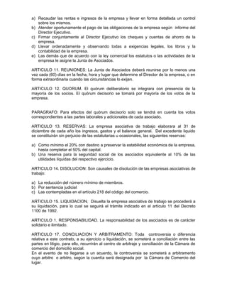 a) Recaudar las rentas e ingresos de la empresa y llevar en forma detallada un control
sobre los mismos.
b) Atender oportunamente el pago de las obligaciones de la empresa según informe del
Director Ejecutivo.
c) Firmar conjuntamente al Director Ejecutivo los cheques y cuentas de ahorro de la
empresa.
d) Llevar ordenadamente y observando todas a exigencias legales, los libros y la
contabilidad de la empresa.
e) Las demás que de acuerdo con la ley comercial los estatutos o las actividades de la
empresa le asigne la Junta de Asociados.
ARTICULO 11. REUNIONES: La Junta de Asociados deberá reunirse por lo menos una
vez cada (60) días en la fecha, hora y lugar que determine el Director de la empresa, o en
forma extraordinaria cuando las circunstancias lo exijan.
ARTICULO 12. QUORUM. El quórum deliberatorio se integrara con presencia de la
mayoría de los socios. El quórum decisorio se tomará por mayoría de los votos de la
empresa.
PARAGRAFO: Para efectos del quórum decisorio solo se tendrá en cuenta los votos
correspondientes a las partes laborales y adicionales de cada asociado.
ARTICULO 13. RESERVAS: La empresa asociativa de trabajo elaborara al 31 de
diciembre de cada año los ingresos, gastos y el balance general. Del excedente liquido
se constituirán sin perjuicio de las estatutarias u ocasionales, las siguientes reservas:
a) Como mínimo el 20% con destino a preservar la estabilidad económica de la empresa,
hasta completar el 50% del capital.
b) Una reserva para la seguridad social de los asociados equivalente al 10% de las
utilidades líquidas del respectivo ejercicio.
ARTICULO 14. DISOLUCION: Son causales de disolución de las empresas asociativas de
trabajo:
a) La reducción del número mínimo de miembros.
b) Por sentencia judicial
c) Las contempladas en el artículo 218 del código del comercio.
ARTICULO 15. LIQUIDACION. Disuelta la empresa asociativa de trabajo se procederá a
su liquidación, para lo cual se seguirá el trámite indicado en el artículo 11 del Decreto
1100 de 1992.
ARTICULO 1. RESPONSABILIDAD. La responsabilidad de los asociados es de carácter
solidario e ilimitado.
ARTICULO 17. CONCILIACION Y ARBITRAMENTO: Toda controversia o diferencia
relativa a este contrato, a su ejercicio o liquidación, se someterá a conciliación entre las
partes en litigio, para ello, recurrirán al centro de arbitraje y conciliación de la Cámara de
comercio del domicilio social.
En el evento de no llegarse a un acuerdo, la controversia se someterá a arbitramento
cuyo arbitro o arbitro, según la cuantía será designada por la Cámara de Comercio del
lugar.
 