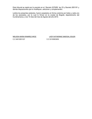 Este tribunal se regirá por lo previsto en el Decreto 2279/89 ley 23 y Decreto 2651/91 y
demás disposiciones que lo modifiquen, adicionen y complementen.
Leídos los presentes estatutos, fueron aceptados en forma unánime por todos y cada uno
de los asociados, por lo cual lo firman en la ciudad de Bogotá, departamento del
Cundinamarca, a los 10 días del mes de Agosto del año 2010.
MELISSA MARIA RAMIREZ ARCE LADY KATHERINE SABOGAL SOLER
C.C 94010901337 C.C 93100803656
 