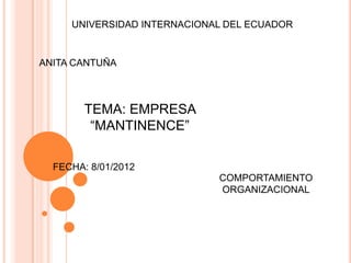UNIVERSIDAD INTERNACIONAL DEL ECUADOR


ANITA CANTUÑA



        TEMA: EMPRESA
         “MANTINENCE”

  FECHA: 8/01/2012
                             COMPORTAMIENTO
                             ORGANIZACIONAL
 