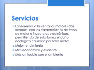  Lanzáremos

a la venta los motores dos
tiempos, con las características de freno
de motor e inyectores electrónicos,
permitiendo de esta forma el daño
ecológico causado por tales motos.
 Mejor rendimiento
 Más económico y eficiente
 Más amigable con el ambiente

 