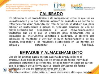 Escuela de Ciencias Básicas, Tecnología e Ingeniería
Programa de Ingeniería Industrial
Diseño de Plantas Industriales
Sustentación Oral Proyecto Aplicado - 2013II

CALIBRADO
El calibrado es el procedimiento de comparación entre lo que indica
un instrumento y lo que "debiera indicar" de acuerdo a un patrón de
referencia con valor conocido. De esta definición se deduce que para
calibrar un instrumento o patrón es necesario disponer de uno de
mayor precisión que proporcione el valor
convencionalmente
verdadero que es el que se empleará para compararlo con la
indicación del instrumento sometido a calibrado. El objetivo del
calibrado es mantener y verificar el buen funcionamiento de los
equipos, responder a los requisitos establecidos en las normas de
calidad y
garantizar
su
fiabilidad.

EMPAQUE Y ALMACENAMIENTO
Uno de los últimos pasos en esta cadena de producción es el
empaque. Este tipo de productos se empacan de forma individual
señalando claramente su referencia. Se debe hacer en cajas de cartón
que lo protejan de tal forma que se pueda almacenar de forma
cuidadosa sin que se estropeen unos con otros.
FI-GQ-GCMU-004-015 V. 001-17-04-2013
El almacenamiento debe evitar arrumes demasiado altos que puedan

 