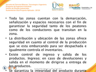 Escuela de Ciencias Básicas, Tecnología e Ingeniería
Programa de Ingeniería Industrial
Diseño de Plantas Industriales
Sustentación Oral Proyecto Aplicado - 2013II

• Toda las zonas cuentan con la demarcación,
señalización y espacios necesarios con el fin de
garantizar la seguridad tanto de los peatones
como de los conductores que transitan en la
zona.
• La distribución y ubicación de las zonas ofrece
seguridad en cuanto al control de la producción
que se esta embarcando para ser despachada e
igualmente controla el inventarios.
• Existe control de ingreso y salida de los
productos. Ingreso; en caso de devoluciones y
salida en el momento de dirigirse a entrega de
los productos.
FI-GQ-GCMU-004-015 V. 001-17-04-2013
• Se garantiza la integridad del producto durante

 