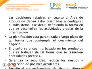 Escuela de Ciencias Básicas, Tecnología e Ingeniería
Programa de Ingeniería Industrial
Diseño de Plantas Industriales
Sustentación Oral Proyecto Aplicado - 2013II

Las decisiones relativas en cuanto al Área de
Producción deben estar orientadas a configurar
el subsistema, ese decir, definiendo la forma en
que se desarrollan las actividades propias de la
organización.
• La planificación esta garantizada a largo plazo de
tal forma que contempla el crecimiento del
negocio.
• El diseño se encuentra basado en los productos
que se trabajan de tal forma que se resuelven
necesidades precisas.
• Garantiza la seguridad, reduce los riesgos y
protección de posibles accidentes.
FI-GQ-GCMU-004-015 V. 001-17-04-2013

 