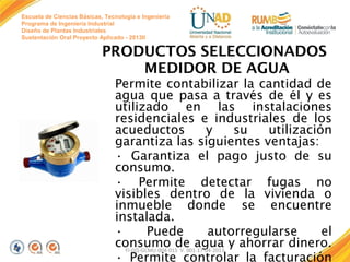 Escuela de Ciencias Básicas, Tecnología e Ingeniería
Programa de Ingeniería Industrial
Diseño de Plantas Industriales
Sustentación Oral Proyecto Aplicado - 2013II

PRODUCTOS SELECCIONADOS
MEDIDOR DE AGUA
Permite contabilizar la cantidad de
agua que pasa a través de él y es
utilizado en las instalaciones
residenciales e industriales de los
acueductos
y
su
utilización
garantiza las siguientes ventajas:
• Garantiza el pago justo de su
consumo.
• Permite detectar fugas no
visibles dentro de la vivienda o
inmueble donde se encuentre
instalada.
•
Puede
autorregularse
el
consumo de agua y ahorrar dinero.
FI-GQ-GCMU-004-015 V. 001-17-04-2013
• Permite controlar la facturación

 
