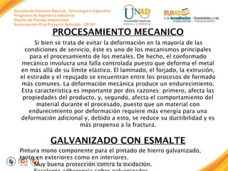 Escuela de Ciencias Básicas, Tecnología e Ingeniería
Programa de Ingeniería Industrial
Diseño de Plantas Industriales
Sustentación Oral Proyecto Aplicado - 2013II

PROCESAMIENTO MECANICO
Si bien se trata de evitar la deformación en la mayoría de las
condiciones de servicio, éste es uno de los mecanismos principales
para el procesamiento de los metales. De hecho, el conformado
mecánico involucra una falla controlada puesto que deforma el metal
en más allá de su límite elástico. El laminado, el forjado, la extrusión,
el estirado y el repujado se encuentran entre los procesos de formado
más comunes. La deformación mecánica produce un endurecimiento.
Esta característica es importante por dos razones: primero, afecta las
propiedades del producto, y, segundo, afecta el comportamiento del
material durante el procesado, puesto que un material con
endurecimiento por deformación requiere más energía para una
deformación adicional y, debido a esto, se reduce su ductibilidad y es
más propenso a la fractura.

GALVANIZADO CON ESMALTE
Pintura mono componente para el pintado de hierro galvanizado,
tanto en exteriores como en interiores. 
FI-GQ-GCMU-004-015 V. oxidación. 
Muy buena protección contra la001-17-04-2013

 