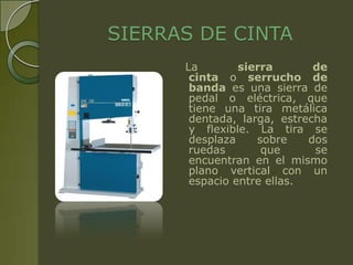 SIERRAS DE CINTA
      La        sierra       de
       cinta o serrucho de
       banda es una sierra de
       pedal o eléctrica, que
       tiene una tira metálica
       dentada, larga, estrecha
       y flexible. La tira se
       desplaza    sobre    dos
       ruedas       que      se
       encuentran en el mismo
       plano vertical con un
       espacio entre ellas.
 