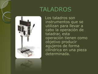 TALADROS
 Los taladros son
 instrumentos que se
 utilizan para llevar a
 cabo la operación de
 taladrar, esta
 operación tienen como
 objetivo producir
 agujeros de forma
 cilíndrica en una pieza
 determinada.
 
