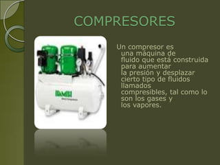 COMPRESORES
    Un compresor es
     una máquina de
     fluido que está construida
     para aumentar
     la presión y desplazar
     cierto tipo de fluidos
     llamados
     compresibles, tal como lo
     son los gases y
     los vapores.
 