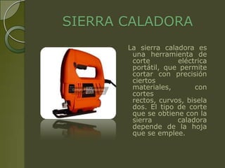 SIERRA CALADORA
       La sierra caladora es
        una herramienta de
        corte        eléctrica
        portátil, que permite
        cortar con precisión
        ciertos
        materiales,       con
        cortes
        rectos, curvos, bisela
        dos. El tipo de corte
        que se obtiene con la
        sierra       caladora
        depende de la hoja
        que se emplee.
 