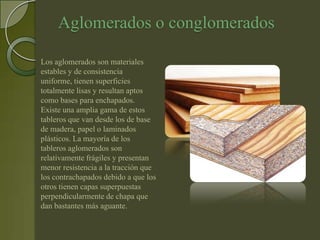 Aglomerados o conglomerados

Los aglomerados son materiales
estables y de consistencia
uniforme, tienen superficies
totalmente lisas y resultan aptos
como bases para enchapados.
Existe una amplia gama de estos
tableros que van desde los de base
de madera, papel o laminados
plásticos. La mayoría de los
tableros aglomerados son
relativamente frágiles y presentan
menor resistencia a la tracción que
los contrachapados debido a que los
otros tienen capas superpuestas
perpendicularmente de chapa que
dan bastantes más aguante.
 