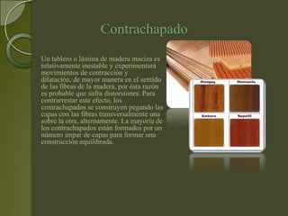 Contrachapado
Un tablero o lámina de madera maciza es
relativamente inestable y experimentará
movimientos de contracción y
dilatación, de mayor manera en el sentido
de las fibras de la madera, por ésta razón
es probable que sufra distorsiones. Para
contrarrestar este efecto, los
contrachapados se construyen pegando las
capas con las fibras transversalmente una
sobre la otra, alternamente. La mayoría de
los contrachapados están formados por un
número impar de capas para formar una
construcción equilibrada.
 
