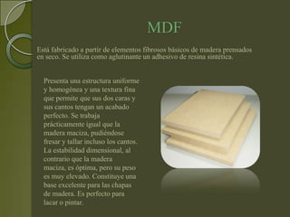 MDF
Está fabricado a partir de elementos fibrosos básicos de madera prensados
en seco. Se utiliza como aglutinante un adhesivo de resina sintética.


  Presenta una estructura uniforme
  y homogénea y una textura fina
  que permite que sus dos caras y
  sus cantos tengan un acabado
  perfecto. Se trabaja
  prácticamente igual que la
  madera maciza, pudiéndose
  fresar y tallar incluso los cantos.
  La estabilidad dimensional, al
  contrario que la madera
  maciza, es óptima, pero su peso
  es muy elevado. Constituye una
  base excelente para las chapas
  de madera. Es perfecto para
  lacar o pintar.
 