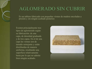 AGLOMERADO SIN CUBRIR
   Es un tablero fabricado con pequeñas virutas de madera encoladas a
   presión y sin ningún acabado posterior.


Existen principalmente tres
tipos de aglomerado según
su fabricación: de una
capa, de densidad graduada
y de tres capas. En el de una
capa las virutas son de
tamaño semejante y están
distribuidas de manera
uniforme, resultando una
superficie relativamente
basta por lo que no admite
bien ningún acabado.
 