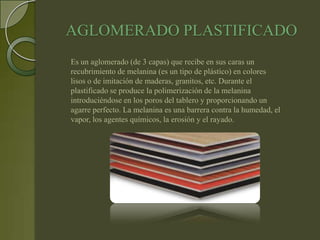 AGLOMERADO PLASTIFICADO
Es un aglomerado (de 3 capas) que recibe en sus caras un
recubrimiento de melanina (es un tipo de plástico) en colores
lisos o de imitación de maderas, granitos, etc. Durante el
plastificado se produce la polimerización de la melanina
introduciéndose en los poros del tablero y proporcionando un
agarre perfecto. La melanina es una barrera contra la humedad, el
vapor, los agentes químicos, la erosión y el rayado.
 